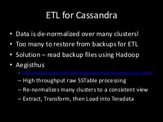 ETL for Cassandra
•   Data is de-normalized over many clusters!
•   Too many to restore from backups for ETL
•   Solution – read backup files using Hadoop
•   Aegisthus
    – http://techblog.netflix.com/2012/02/aegisthus-bulk-data-pipeline-out-of.html

    – High throughput raw SSTable processing
    – Re-normalizes many clusters to a consistent view
    – Extract, Transform, then Load into Teradata
 