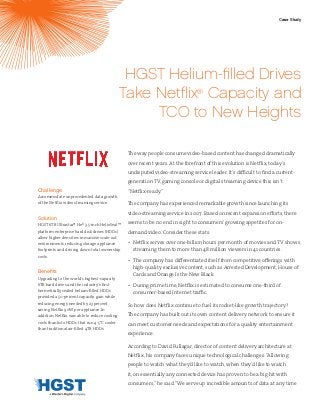 Challenge
Accommodate unprecedented data growth
of the Netflix video streaming service.
Solution
HGST 6TB Ultrastar® He6 3.5-inch HelioSeal™
platform enterprise hard disk drives (HDDs)
allow higher densities in massive scale-out
environments, reducing storage appliance
footprints and driving down total ownership
costs.
Benefits
Upgrading to the world’s highest-capacity
6TB hard drives and the industry’s first
hermetically sealed helium-filled HDDs
provided a 50-percent capacity gain while
reducing energy needed by 23 percent,
saving Netflix 90W per appliance. In
addition, Netflix was able to reduce cooling
costs thanks to HDDs that run 4-5°C cooler
than traditional air-filled 4TB HDDs.
HGST Helium-filled Drives
Take Netflix®
Capacity and
TCO to New Heights
The way people consume video-based content has changed dramatically
over recent years. At the forefront of this evolution is Netflix, today’s
undisputed video-streaming service leader. It’s difficult to find a current-
generation TV, gaming console or digital streaming device this isn’t
“Netflix-ready.”
The company has experienced remarkable growth since launching its
video-streaming service in 2007. Based on recent expansion efforts, there
seems to be no end in sight to consumers’growing appetites for on-
demand video. Consider these stats:
•	 Netflix serves over one-billion hours per month of movies and TV shows,
streaming them to more than 48 million viewers in 41 countries.
•	 The company has differentiated itself from competitive offerings with
high-quality exclusive content, such as Arrested Development, House of
Cards and Orange Is the New Black.
•	 During prime time, Netflix is estimated to consume one-third of
consumer-based Internet traffic.
So how does Netflix continue to fuel its rocket-like growth trajectory?
The company has built out its own content delivery network to ensure it
can meet customer needs and expectations for a quality entertainment
experience.
According to David Fullagar, director of content delivery architecture at
Netflix, his company faces unique technological challenges.“Allowing
people to watch what they’d like to watch, when they’d like to watch
it, on essentially any connected device has proven to be a big hit with
consumers,” he said.“We serve up incredible amounts of data at any time
Case Study
 
