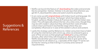 Suggestions &
References
 Netflix can launch the feature of downloading the video and promote
like its competitor Hotstar. Hotstar in its ads says that wherever you
get Wi-Fi, download the video and watch anytime anywhere.
 It can come up with original shows with Indian touch and language .On
Hotstar Originals,The series ‘Tanhaiyan’ which has Indian actors,
hinglish parlance, ModernValues & Practices but with the Indian-ness
intact.This will especially attract the tier 2 & 3 cities since, though they
may be with modern values but they still have their roots of Indian
culture intact and haven't reached the stage where they are
completely influenced or in awe of the western culture and content.
 Lastly the strategy used by Reliance Jio. Indian consumers have a habit
of using the internet but with a limit cap, when Jio entered it gave a
year of free services so that people get habitual to using unlimited
services, after which they will charge price.Along the same lines
Netflix should either give more months for free or give some of its
content free for all viewers E.g. 2 episodes of the majorTV series can
be free for viewing so that it brings in curiosity and a sense of
inquisitiveness.
 