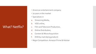 What? Netflix?
 American entertainment company
 20 years in the market
 Specializes in
a. Streaming Media,
b. VOD online,
c. Film andTelevision Production,
d. Online Distribution,
e. Content & MovieAcquisition
f. DVD by mail (dying product)
 Major Competitors:Amazon Prime & Hotstar
 