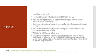 In India?
 Launched in Jan 2016
 The India pricing is virtually identical to that in the US
 India has emerged as one of Netflix’s three largest mobile phone
markets around the world
 Strongest internet markets and internetTV is the future over the next
10-20 years
 India had seen the highest growth among all Asian markets for the
company’s streaming service
 Will open a full fledged office soon
 Keen on bringing more locally-produced series and films to Indian
households, it announced the production of an original series based
on the novel ‘Sacred Games’ in partnership with Phantom Films. It will
be a Hindi-English series.
SOURCE: http://gadgets.ndtv.com/tv/news/netflix-launched-in-india-plans-start-at-rs-500-per-month-786529
http://economictimes.indiatimes.com/industry/tech/internet/netflix-to-invest-in-several-avenues-to-expand-its-presence-in-india/articleshow/57503751.cms
 