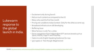 Lukewarm
response to
the global
launch in India.
 Excitement only during launch
 Not as much content as compared to the US
 Many only used the first free month
 Pricing not suitable to IndianContext- Only for the elites as some say.
 Broadband Infrastructure still developing
 Buffering Issue
 More famous in onlyTier-1 cities
 Faces competition from Independent OTT services brands such as
Spuul, HOOQ,YuppTV and PressPlay
 Caters to only English Speaking Audiences for now
 500 rupees or free-though-illegal torrent
SOURCE: http://www.livemint.com/Consumer/4o17IyPbJLaVttaIragbTK/Netflix-completes-six-months-in-India-but-theres-little-to.html
 