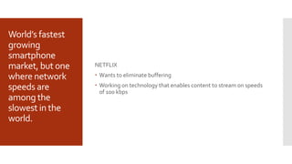 World’s fastest
growing
smartphone
market, but one
where network
speeds are
among the
slowest in the
world.
NETFLIX
 Wants to eliminate buffering
 Working on technology that enables content to stream on speeds
of 100 kbps
 