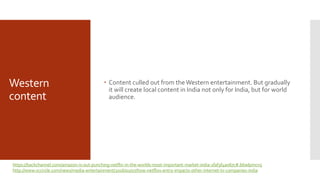 Western
content
 Content culled out from the Western entertainment. But gradually
it will create local content in India not only for India, but for world
audience.
https://backchannel.com/amazon-is-out-punching-netflix-in-the-worlds-most-important-market-india-1faf3f4a067c#.66wlpmcn5
http://www.vccircle.com/news/media-entertainment/2016/01/07/how-netflixs-entry-impacts-other-internet-tv-companies-india
 