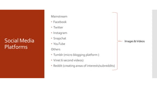 Social Media
Platforms
Mainstream
 Facebook
 Twitter
 Instagram
 Snapchat
 YouTube
Others
 Tumblr (micro blogging platform )
 Vine( 6 second videos)
 Reddit (creating areas of interests/subreddits)
Images &Videos
 
