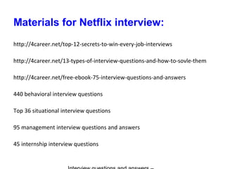 Materials for Netflix interview:
http://4career.net/top-12-secrets-to-win-every-job-interviews
http://4career.net/13-types-of-interview-questions-and-how-to-sovle-them
http://4career.net/free-ebook-75-interview-questions-and-answers
440 behavioral interview questions
Top 36 situational interview questions
95 management interview questions and answers
45 internship interview questions
 