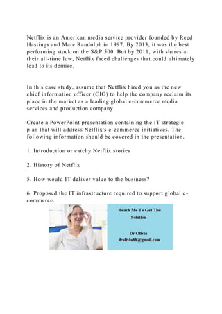 Netflix is an American media service provider founded by Reed
Hastings and Marc Randolph in 1997. By 2013, it was the best
performing stock on the S&P 500. But by 2011, with shares at
their all-time low, Netflix faced challenges that could ultimately
lead to its demise.
In this case study, assume that Netflix hired you as the new
chief information officer (CIO) to help the company reclaim its
place in the market as a leading global e-commerce media
services and production company.
Create a PowerPoint presentation containing the IT strategic
plan that will address Netflix's e-commerce initiatives. The
following information should be covered in the presentation.
1. Introduction or catchy Netflix stories
2. History of Netflix
5. How would IT deliver value to the business?
6. Proposed the IT infrastructure required to support global e-
commerce.
 