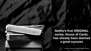 Netflix‟s first ORIGINAL
 series, House of Cards,
has already been deemed
     a great success
                                        10
       Creative Commons Flickr by Martin Howard
 