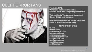 CULT HORROR FANS
                   Frank, 25, NYC.
                   Writer and freelance illustrator.
                   Graphic novel and computer game fanatic.
                   Watched Buffy The Vampire Slayer and
                   Ginger Snaps as a teenager.

                   Watched most horror TV series. Favourite
                   so far is American Horror Story.
                             TOP HORROR SITES
                   fc.com
                   fearnet.com
                   cinemassacre.com
                   horror-movies.ca
                   cinemassacre.com
                   shocktillyoudrop.com
                   scaryforkids.com
                   horror-movies.ca
                   shelf-life.ew.com
                   aintitcool.com

                                                                         15

                                Creative Commons Flickr by gaudiramone
 
