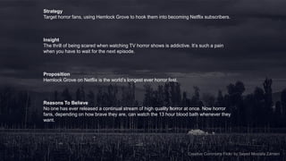 Strategy
Target horror fans, using Hemlock Grove to hook them into becoming Netflix subscribers.



Insight
The thrill of being scared when watching TV horror shows is addictive. It’s such a pain
when you have to wait for the next episode.



Proposition
Hemlock Grove on Netflix is the world’s longest ever horror fest.



Reasons To Believe
No one has ever released a continual stream of high quality horror at once. Now horror
fans, depending on how brave they are, can watch the 13 hour blood bath whenever they
want.




                                                                                                             17
                                                                     Creative Commons Flickr by Seyed Mostafa Zamani
 