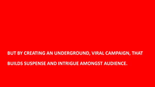 BUT BY CREATING AN UNDERGROUND, VIRAL CAMPAIGN, THAT

BUILDS SUSPENSE AND INTRIGUE AMONGST AUDIENCE.


                                                       20
 