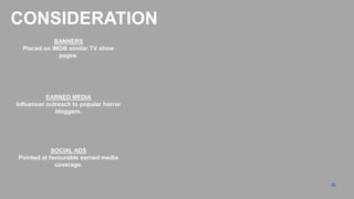 CONSIDERATION
             BANNERS
  Placed on IMDB similar TV show
              pages.




           EARNED MEDIA
Influencer outreach to popular horror
              bloggers.




            SOCIAL ADS
Pointed at favourable earned media
             coverage.


                                        35
 