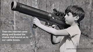 Then the internet came
along and busted the
chains that bound us to
our cable boxes.


                                                             5
                          Creative Commons Flickr by x-ray delta one
 