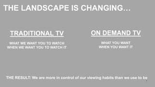 THE LANDSCAPE IS CHANGING…


  TRADITIONAL TV                            ON DEMAND TV
 WHAT WE WANT YOU TO WATCH                       WHAT YOU WANT
WHEN WE WANT YOU TO WATCH IT                    WHEN YOU WANT IT




THE RESULT: We are more in control of our viewing habits than we use to be
                                                                         7
 