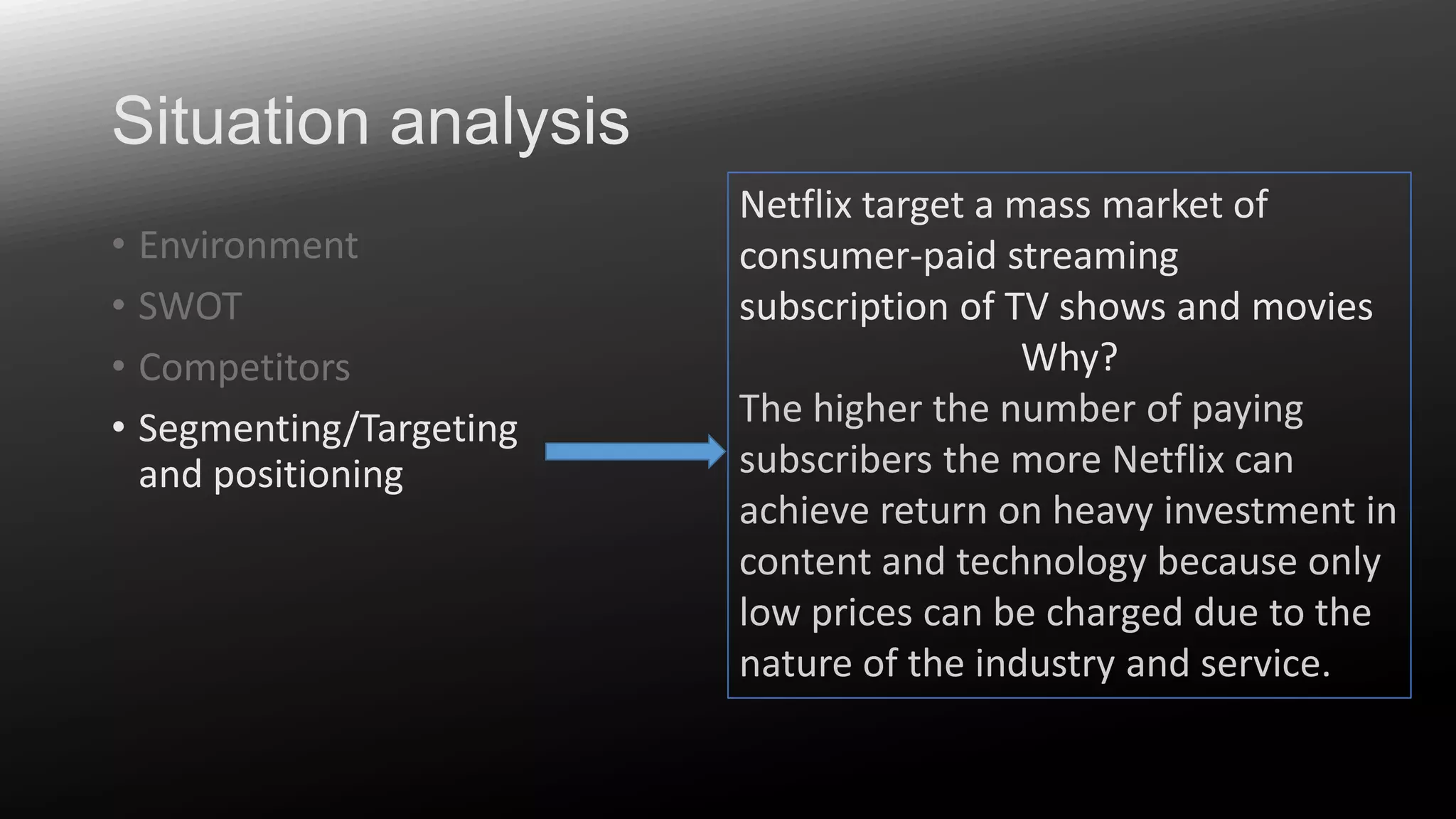 Situation analysis
• Environment
• SWOT
• Competitors
• Segmenting/Targeting
and positioning

Netflix target a mass market of
consumer-paid streaming
subscription of TV shows and movies
Why?
The higher the number of paying
subscribers the more Netflix can
achieve return on heavy investment in
content and technology because only
low prices can be charged due to the
nature of the industry and service.

 