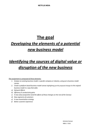 ​NETFLIX INDIA
The goal
Developing the elements of a potential
new business model
Identifying the sources of digital value or
disruption of the new business
This assignment is composed of three elements:
1. Analyze an existing business model: a specific company or industry, using just a business model
canvas.
2. Create a platform based business model canvas ​highlighting just the proposed changes​ to the original
business model in a way that adds:
a) Network Effects
b) Efficiency or productivity gains
c) A new value proposition (and the effects of those changes on the rest of the Canvas)
d) New segments of customers
e) A new monetization strategy
f) Better customer experience
​ Abhishek Semwal
IMBA J1 2020
 