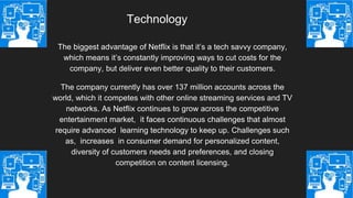 Technology
The biggest advantage of Netflix is that it’s a tech savvy company,
which means it’s constantly improving ways to cut costs for the
company, but deliver even better quality to their customers.
The company currently has over 137 million accounts across the
world, which it competes with other online streaming services and TV
networks. As Netflix continues to grow across the competitive
entertainment market, it faces continuous challenges that almost
require advanced learning technology to keep up. Challenges such
as, increases in consumer demand for personalized content,
diversity of customers needs and preferences, and closing
competition on content licensing.
 