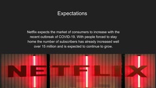 Expectations
Netflix expects the market of consumers to increase with the
recent outbreak of COVID-19. With people forced to stay
home the number of subscribers has already increased well
over 15 million and is expected to continue to grow.
 