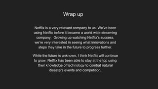 Wrap up
Netflix is a very relevant company to us. We’ve been
using Netflix before it became a world wide streaming
company. Growing up watching Netflix’s success,
we’re very interested in seeing what innovations and
steps they take in the future to progress further.
While the future is unknown, I think Netflix will continue
to grow. Netflix has been able to stay at the top using
their knowledge of technology to combat natural
disasters events and competition.
 