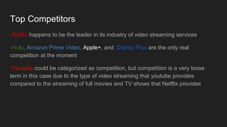 Top Competitors
-Netflix happens to be the leader in its industry of video streaming services
-Hulu, Amazon Prime Video, Apple+, and Disney Plus are the only real
competition at the moment
-Youtube could be categorized as competition, but competition is a very loose
term in this case due to the type of video streaming that youtube provides
compared to the streaming of full movies and TV shows that Netflix provides
 