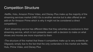 Competition Structure
-Netflix, Hulu, Amazon Prime Video, and Disney Plus make up the majority of the
streaming services market (HBO Go is another service but is also offered as an
add-on for Amazon Prime which is why it might not be considered a direct
competition)
-Each streaming service has different titles that they advertise as exclusive to their
streaming service, which in turn presents users with a decision to make on what
shows and movies are more important to them
-The structure of the market that these 4 competitors make up is very evidently an
Oligopoly simply due to the fact that the only contenders in this market are Netflix,
Hulu, Prime Video, and Disney Plus
 