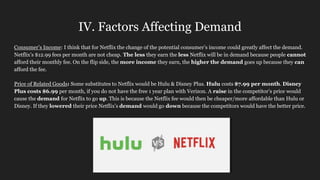 IV. Factors Affecting Demand
Consumer’s Income: I think that for Netflix the change of the potential consumer’s income could greatly affect the demand.
Netflix’s $12.99 fees per month are not cheap. The less they earn the less Netflix will be in demand because people cannot
afford their monthly fee. On the flip side, the more income they earn, the higher the demand goes up because they can
afford the fee.
Price of Related Goods: Some substitutes to Netflix would be Hulu & Disney Plus. Hulu costs $7.99 per month. Disney
Plus costs $6.99 per month, if you do not have the free 1 year plan with Verizon. A raise in the competitor’s price would
cause the demand for Netflix to go up. This is because the Netflix fee would then be cheaper/more affordable than Hulu or
Disney. If they lowered their price Netflix’s demand would go down because the competitors would have the better price.
 