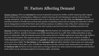 IV. Factors Affecting Demand
Number of Buyers: What may increase the amount of potential customers for Netflix would be improving older original
shows of theirs and re-releasing them, Adding new content/removing old, and releasing new seasons of shows that are
strongly-anticipated. Now would be the perfect time to do so with stay home, stay safe. What may decrease the amount of
potential customers is if Netflix does not keep their promise of uploading content and not running out. Subscribers will not
only be disappointed, but they’ll feel lied to and you’ll lose customers. In addition to that, if they don’t continue to pay
attention to trends and what their consumers want, they’re going to get bored and watch something somewhere else.
Elasticity: Raising or lowering the price could strongly affect the business. By raising them, it goes back to consumers not
being able to afford it. Actually in December 2019 Netflix raised their price by 13-18%. They notified subscribers 30 days
prior to it taking place. Still, the channels/creators of the content that isn’t a Netflix original may not be able to pay Netflix to
have their show streamed. This means less shows, less shows means less consumers, then there would be no Netflix. If
Netflix lowered their price it could benefit them greatly by gaining many more customers as it is more affordable & there
can be more shows added. The key factors on the consumer side that affects elasticity is their income, how many people
are in their house on their plan/, price, if Netflix has what shows they like, and how much content and or new content. On
the business side the factors are how many shows are being produced, how much content is in the platform and what/how
much needs to go up, and paying employers & streaming rights, and pricing.
 