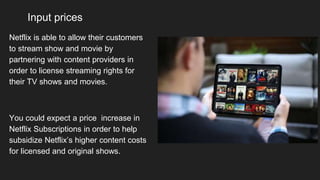 Input prices
Netflix is able to allow their customers
to stream show and movie by
partnering with content providers in
order to license streaming rights for
their TV shows and movies.
You could expect a price increase in
Netflix Subscriptions in order to help
subsidize Netflix’s higher content costs
for licensed and original shows.
 