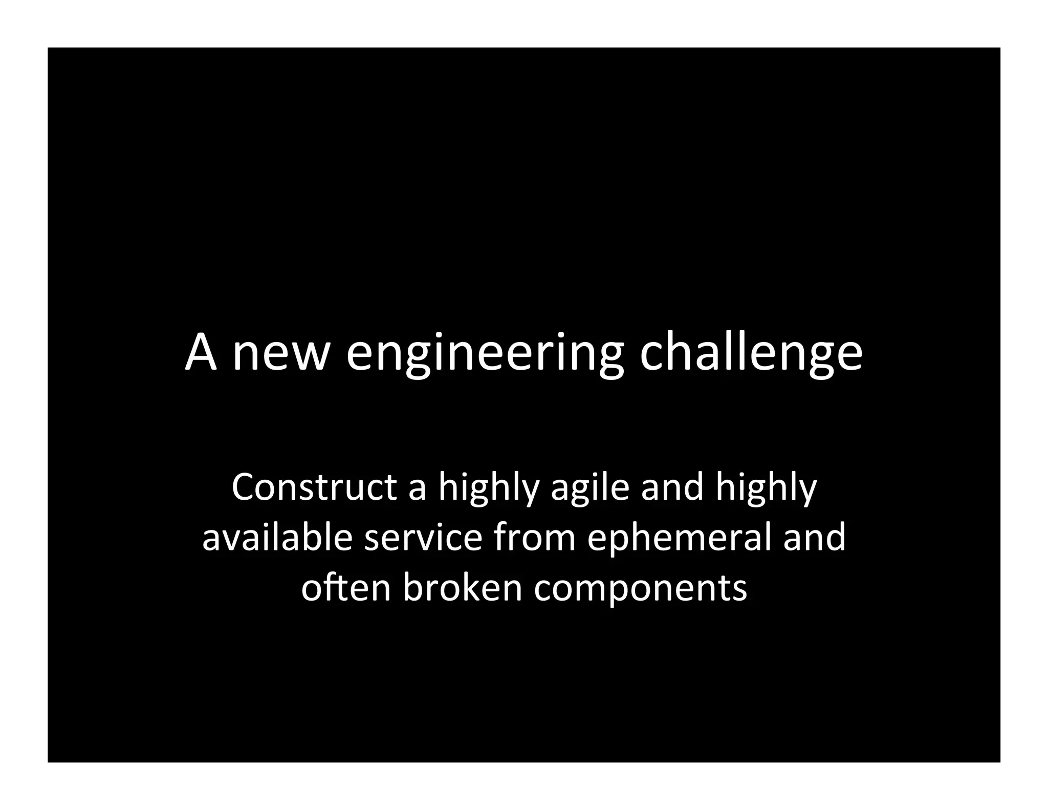 A	
  new	
  engineering	
  challenge	
  
Construct	
  a	
  highly	
  agile	
  and	
  highly	
  
available	
  service	
  from	
  ephemeral	
  and	
  
o@en	
  broken	
  components	
  
 