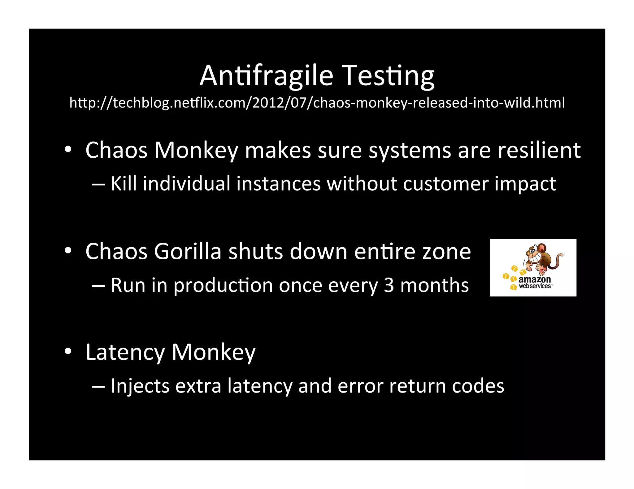 An2fragile	
  Tes2ng	
  
hFp://techblog.ne8lix.com/2012/07/chaos-­‐monkey-­‐released-­‐into-­‐wild.html	
  
•  Chaos	
  Monkey	
  makes	
  sure	
  systems	
  are	
  resilient	
  
– Kill	
  individual	
  instances	
  without	
  customer	
  impact	
  
•  Chaos	
  Gorilla	
  shuts	
  down	
  en2re	
  zone	
  
– Run	
  in	
  produc2on	
  once	
  every	
  3	
  months	
  
•  Latency	
  Monkey	
  
– Injects	
  extra	
  latency	
  and	
  error	
  return	
  codes	
  
 
