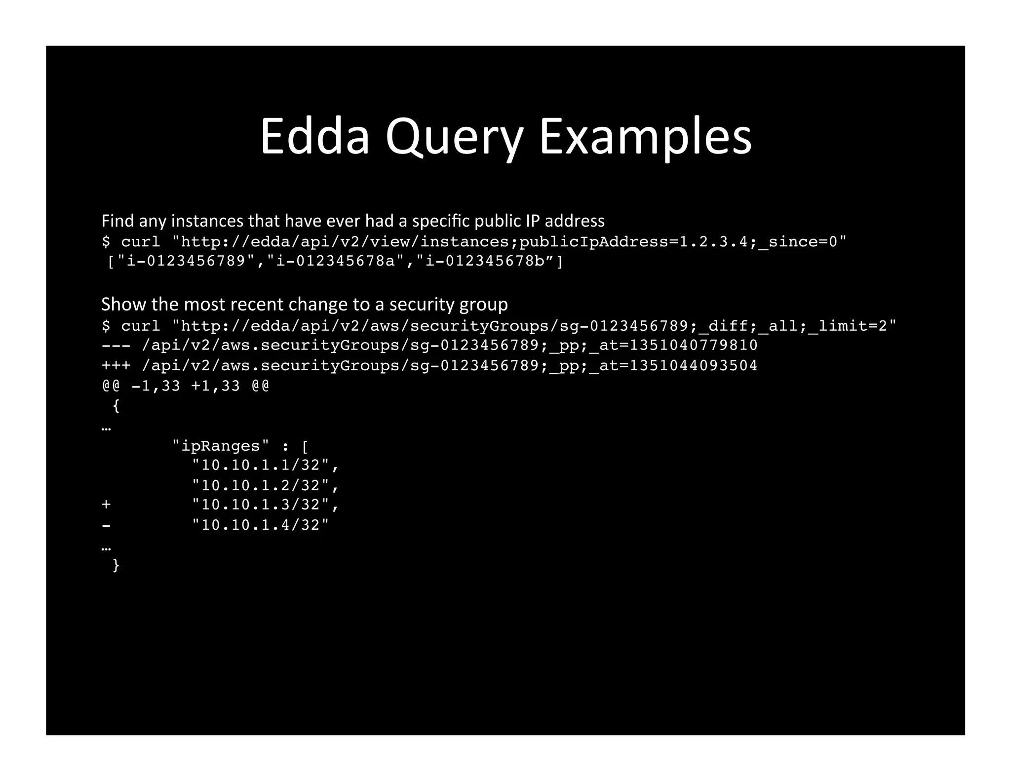 Edda	
  Query	
  Examples	
  
Find	
  any	
  instances	
  that	
  have	
  ever	
  had	
  a	
  speciﬁc	
  public	
  IP	
  address!
$ curl "http://edda/api/v2/view/instances;publicIpAddress=1.2.3.4;_since=0"!
["i-0123456789","i-012345678a","i-012345678b”]!
!
Show	
  the	
  most	
  recent	
  change	
  to	
  a	
  security	
  group!
$ curl "http://edda/api/v2/aws/securityGroups/sg-0123456789;_diff;_all;_limit=2"!
--- /api/v2/aws.securityGroups/sg-0123456789;_pp;_at=1351040779810!
+++ /api/v2/aws.securityGroups/sg-0123456789;_pp;_at=1351044093504!
@@ -1,33 +1,33 @@!
{!
…!
"ipRanges" : [!
"10.10.1.1/32",!
"10.10.1.2/32",!
+ "10.10.1.3/32",!
- "10.10.1.4/32"!
…!
}!
	
  
 