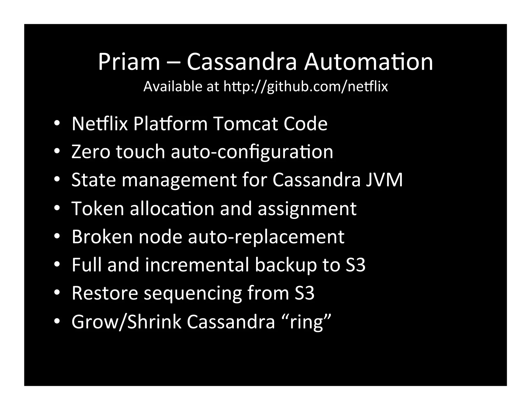Priam	
  –	
  Cassandra	
  Automa2on	
  
Available	
  at	
  hFp://github.com/ne8lix	
  
•  Ne8lix	
  Pla8orm	
  Tomcat	
  Code	
  
•  Zero	
  touch	
  auto-­‐conﬁgura2on	
  
•  State	
  management	
  for	
  Cassandra	
  JVM	
  
•  Token	
  alloca2on	
  and	
  assignment	
  
•  Broken	
  node	
  auto-­‐replacement	
  
•  Full	
  and	
  incremental	
  backup	
  to	
  S3	
  
•  Restore	
  sequencing	
  from	
  S3	
  
•  Grow/Shrink	
  Cassandra	
  “ring”	
  
 