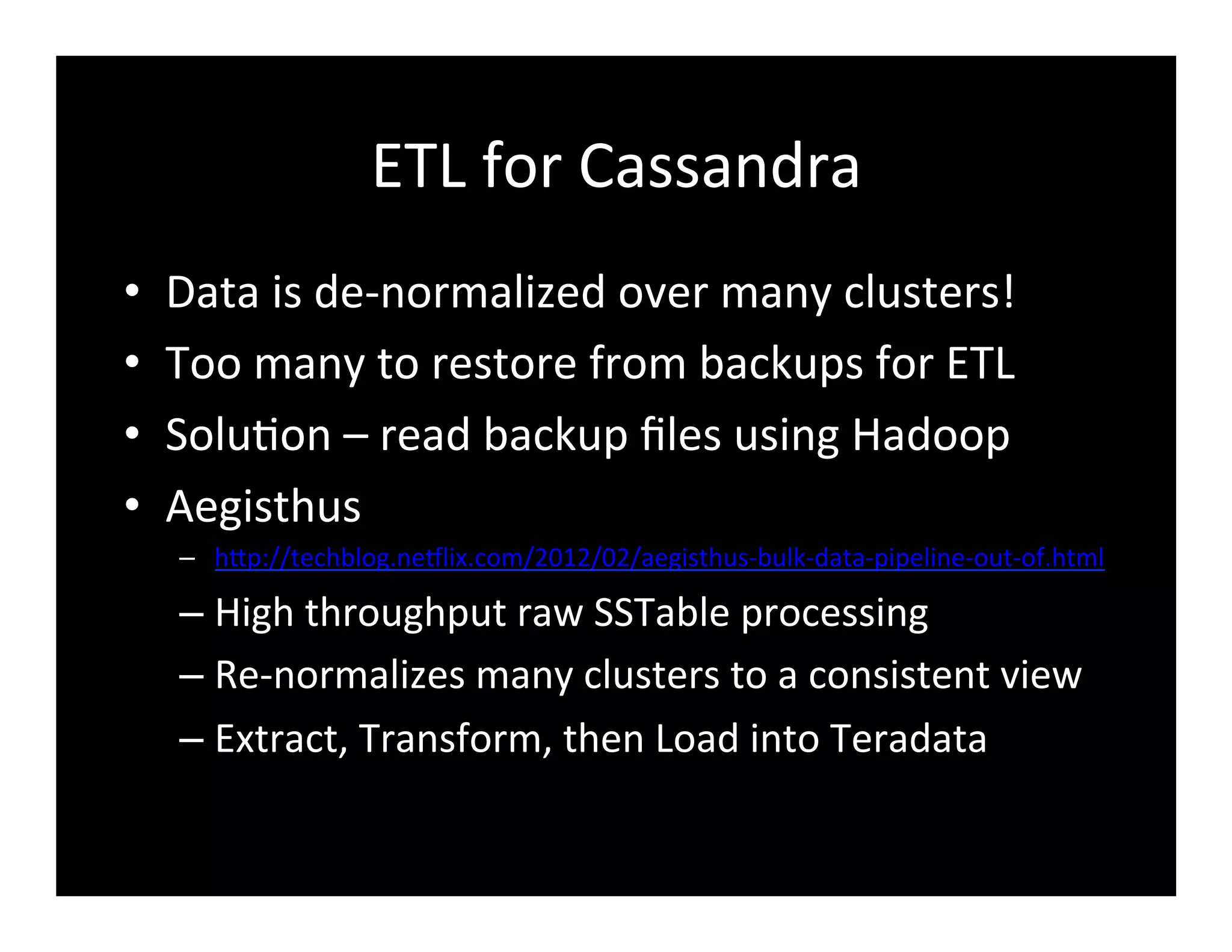 ETL	
  for	
  Cassandra	
  
•  Data	
  is	
  de-­‐normalized	
  over	
  many	
  clusters!	
  
•  Too	
  many	
  to	
  restore	
  from	
  backups	
  for	
  ETL	
  
•  Solu2on	
  –	
  read	
  backup	
  ﬁles	
  using	
  Hadoop	
  
•  Aegisthus	
  
–  hFp://techblog.ne8lix.com/2012/02/aegisthus-­‐bulk-­‐data-­‐pipeline-­‐out-­‐of.html	
  
– High	
  throughput	
  raw	
  SSTable	
  processing	
  
– Re-­‐normalizes	
  many	
  clusters	
  to	
  a	
  consistent	
  view	
  
– Extract,	
  Transform,	
  then	
  Load	
  into	
  Teradata	
  
 