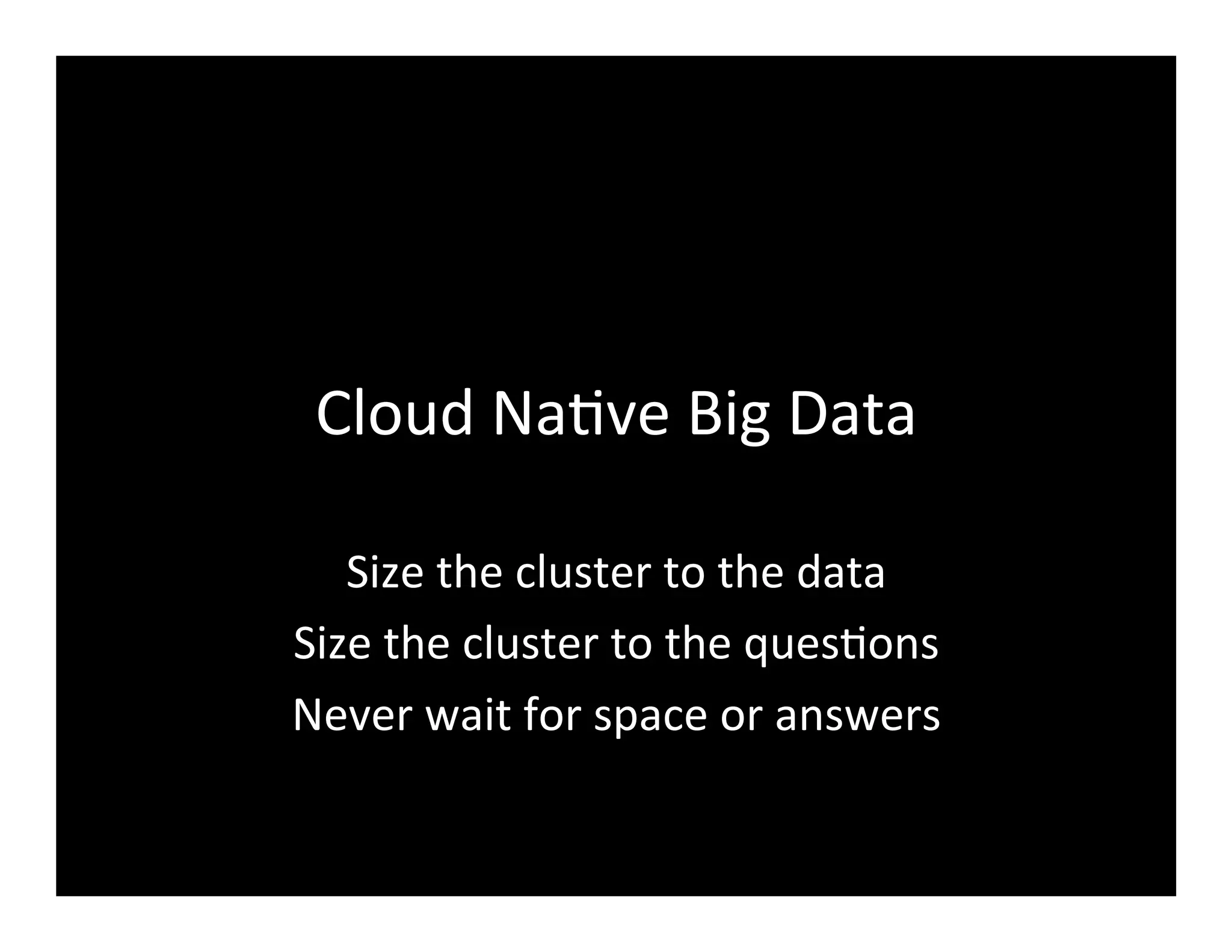 Cloud	
  Na2ve	
  Big	
  Data	
  
Size	
  the	
  cluster	
  to	
  the	
  data	
  
Size	
  the	
  cluster	
  to	
  the	
  ques2ons	
  
Never	
  wait	
  for	
  space	
  or	
  answers	
  
 