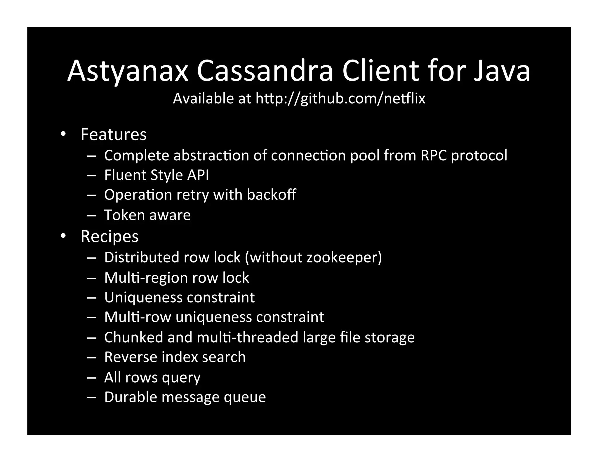 Astyanax	
  Cassandra	
  Client	
  for	
  Java	
  
Available	
  at	
  hFp://github.com/ne8lix	
  
•  Features	
  
–  Complete	
  abstrac2on	
  of	
  connec2on	
  pool	
  from	
  RPC	
  protocol	
  
–  Fluent	
  Style	
  API	
  
–  Opera2on	
  retry	
  with	
  backoﬀ	
  
–  Token	
  aware	
  
•  Recipes	
  
–  Distributed	
  row	
  lock	
  (without	
  zookeeper)	
  
–  Mul2-­‐region	
  row	
  lock	
  
–  Uniqueness	
  constraint	
  
–  Mul2-­‐row	
  uniqueness	
  constraint	
  
–  Chunked	
  and	
  mul2-­‐threaded	
  large	
  ﬁle	
  storage	
  
–  Reverse	
  index	
  search	
  
–  All	
  rows	
  query	
  
–  Durable	
  message	
  queue	
  
 