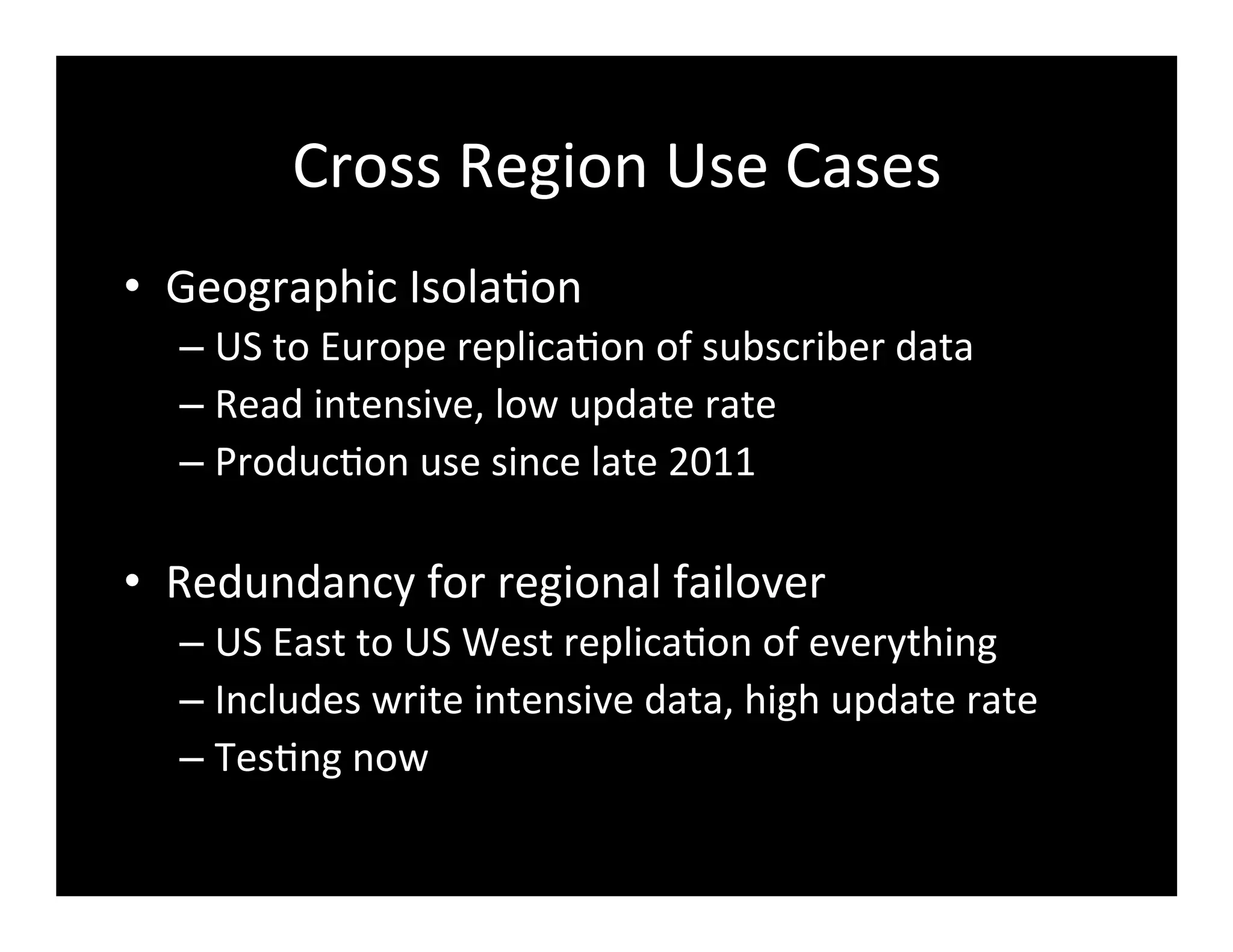 Cross	
  Region	
  Use	
  Cases	
  
•  Geographic	
  Isola2on	
  
– US	
  to	
  Europe	
  replica2on	
  of	
  subscriber	
  data	
  
– Read	
  intensive,	
  low	
  update	
  rate	
  
– Produc2on	
  use	
  since	
  late	
  2011	
  
•  Redundancy	
  for	
  regional	
  failover	
  
– US	
  East	
  to	
  US	
  West	
  replica2on	
  of	
  everything	
  
– Includes	
  write	
  intensive	
  data,	
  high	
  update	
  rate	
  
– Tes2ng	
  now	
  
 