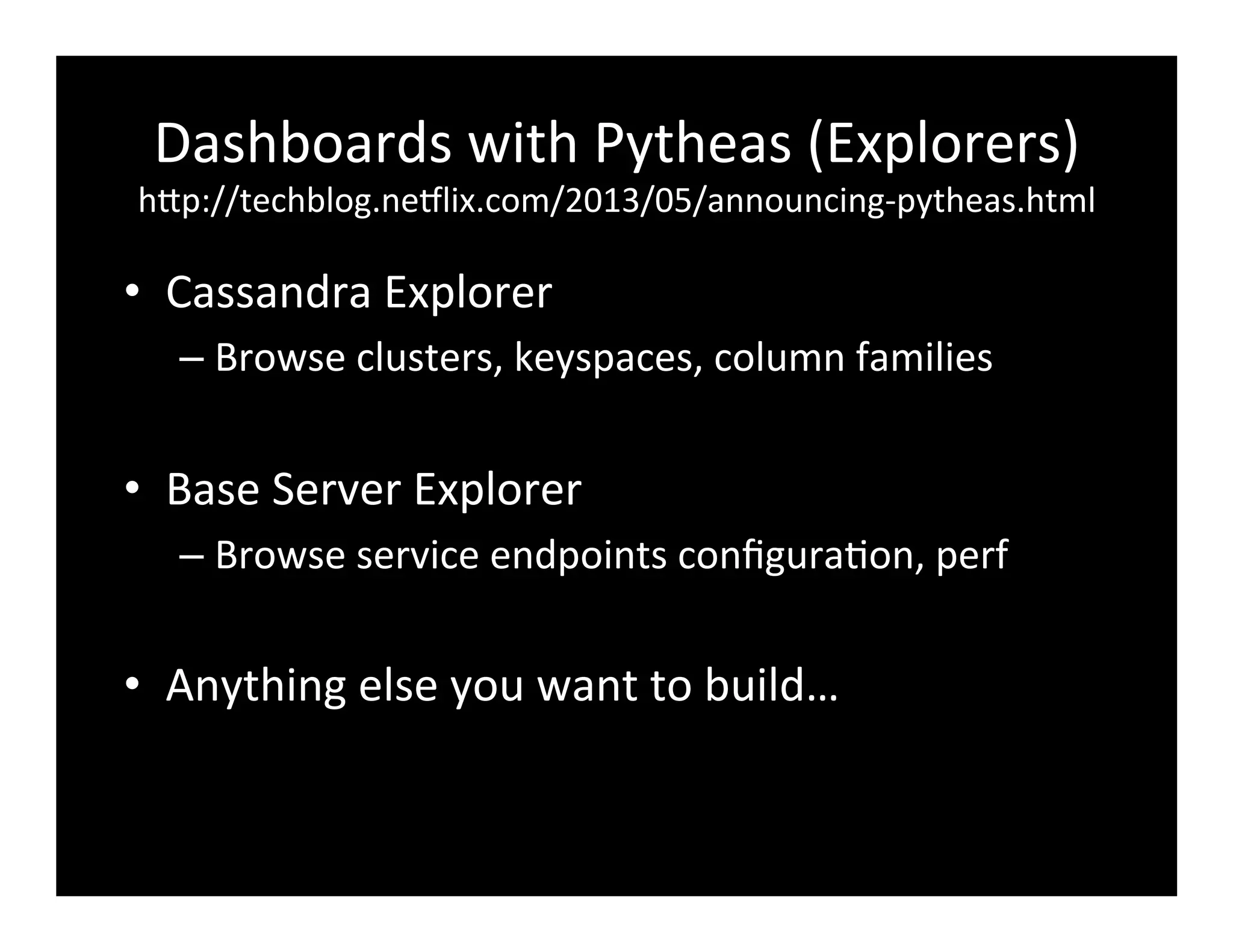 Dashboards	
  with	
  Pytheas	
  (Explorers)	
  
hFp://techblog.ne8lix.com/2013/05/announcing-­‐pytheas.html	
  
•  Cassandra	
  Explorer	
  
– Browse	
  clusters,	
  keyspaces,	
  column	
  families	
  
•  Base	
  Server	
  Explorer	
  
– Browse	
  service	
  endpoints	
  conﬁgura2on,	
  perf	
  
•  Anything	
  else	
  you	
  want	
  to	
  build…	
  
 