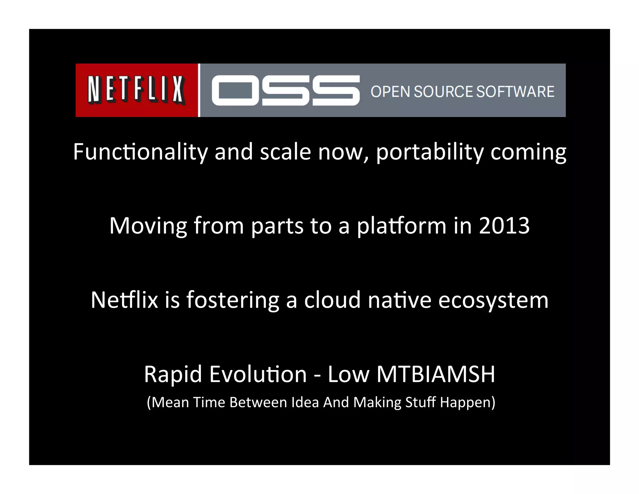 Func2onality	
  and	
  scale	
  now,	
  portability	
  coming	
  
	
  
Moving	
  from	
  parts	
  to	
  a	
  pla8orm	
  in	
  2013	
  
	
  
Ne8lix	
  is	
  fostering	
  a	
  cloud	
  na2ve	
  ecosystem	
  
	
  
Rapid	
  Evolu2on	
  -­‐	
  Low	
  MTBIAMSH	
  
(Mean	
  Time	
  Between	
  Idea	
  And	
  Making	
  Stuﬀ	
  Happen)	
  
 