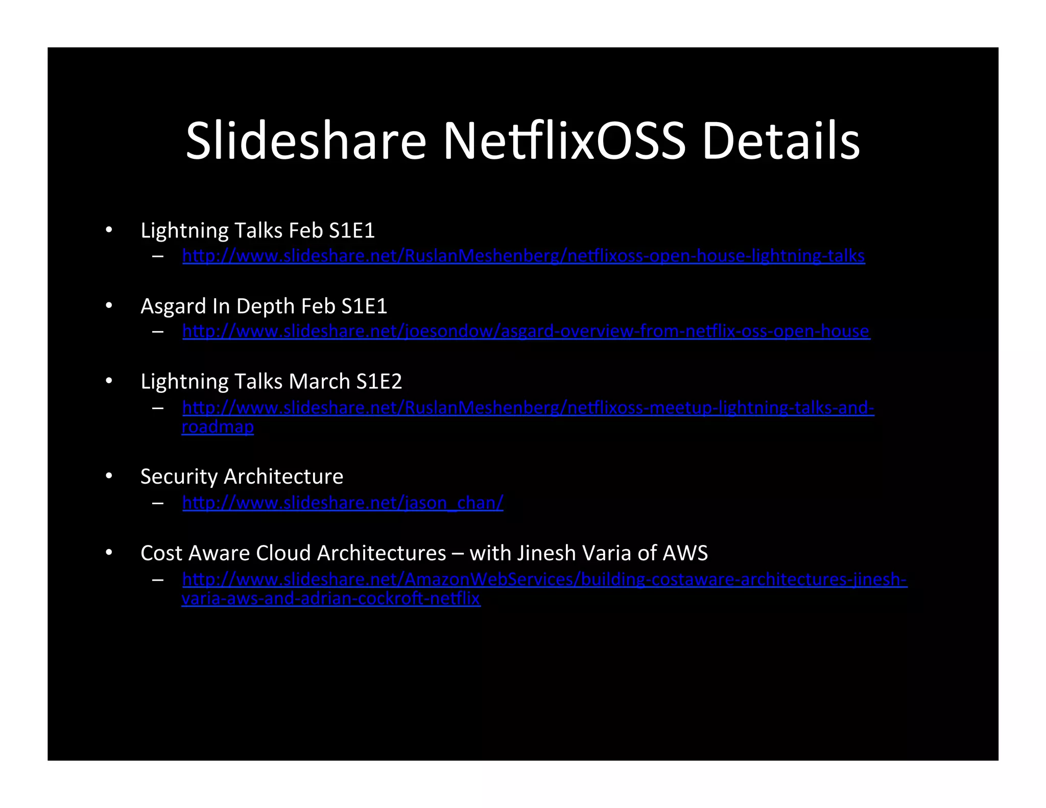Slideshare	
  Ne8lixOSS	
  Details	
  
•  Lightning	
  Talks	
  Feb	
  S1E1	
  
–  hFp://www.slideshare.net/RuslanMeshenberg/ne8lixoss-­‐open-­‐house-­‐lightning-­‐talks	
  
•  Asgard	
  In	
  Depth	
  Feb	
  S1E1	
  
–  hFp://www.slideshare.net/joesondow/asgard-­‐overview-­‐from-­‐ne8lix-­‐oss-­‐open-­‐house	
  
•  Lightning	
  Talks	
  March	
  S1E2	
  
–  hFp://www.slideshare.net/RuslanMeshenberg/ne8lixoss-­‐meetup-­‐lightning-­‐talks-­‐and-­‐
roadmap	
  
•  Security	
  Architecture	
  
–  hFp://www.slideshare.net/jason_chan/	
  
•  Cost	
  Aware	
  Cloud	
  Architectures	
  –	
  with	
  Jinesh	
  Varia	
  of	
  AWS	
  
–  hFp://www.slideshare.net/AmazonWebServices/building-­‐costaware-­‐architectures-­‐jinesh-­‐
varia-­‐aws-­‐and-­‐adrian-­‐cockro@-­‐ne8lix	
  	
  
 