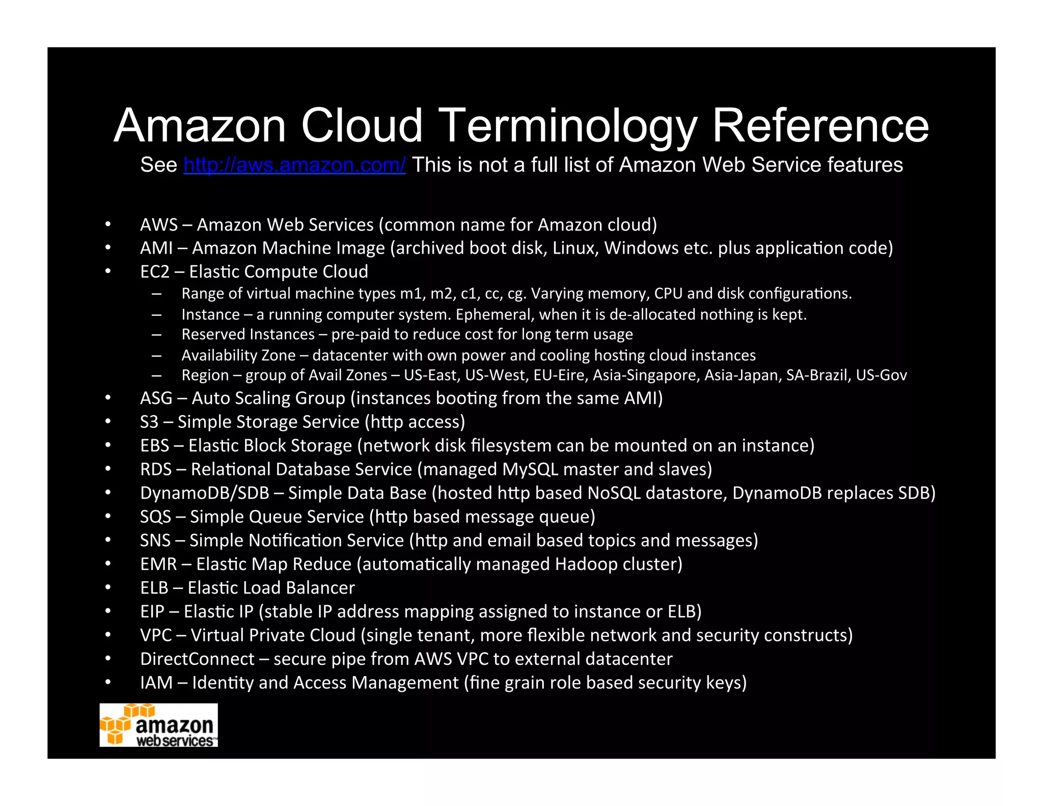 Amazon Cloud Terminology Reference
See http://aws.amazon.com/ This is not a full list of Amazon Web Service features
•  AWS	
  –	
  Amazon	
  Web	
  Services	
  (common	
  name	
  for	
  Amazon	
  cloud)	
  
•  AMI	
  –	
  Amazon	
  Machine	
  Image	
  (archived	
  boot	
  disk,	
  Linux,	
  Windows	
  etc.	
  plus	
  applica2on	
  code)	
  
•  EC2	
  –	
  Elas2c	
  Compute	
  Cloud	
  
–  Range	
  of	
  virtual	
  machine	
  types	
  m1,	
  m2,	
  c1,	
  cc,	
  cg.	
  Varying	
  memory,	
  CPU	
  and	
  disk	
  conﬁgura2ons.	
  
–  Instance	
  –	
  a	
  running	
  computer	
  system.	
  Ephemeral,	
  when	
  it	
  is	
  de-­‐allocated	
  nothing	
  is	
  kept.	
  
–  Reserved	
  Instances	
  –	
  pre-­‐paid	
  to	
  reduce	
  cost	
  for	
  long	
  term	
  usage	
  
–  Availability	
  Zone	
  –	
  datacenter	
  with	
  own	
  power	
  and	
  cooling	
  hos2ng	
  cloud	
  instances	
  
–  Region	
  –	
  group	
  of	
  Avail	
  Zones	
  –	
  US-­‐East,	
  US-­‐West,	
  EU-­‐Eire,	
  Asia-­‐Singapore,	
  Asia-­‐Japan,	
  SA-­‐Brazil,	
  US-­‐Gov	
  
•  ASG	
  –	
  Auto	
  Scaling	
  Group	
  (instances	
  boo2ng	
  from	
  the	
  same	
  AMI)	
  
•  S3	
  –	
  Simple	
  Storage	
  Service	
  (hFp	
  access)	
  
•  EBS	
  –	
  Elas2c	
  Block	
  Storage	
  (network	
  disk	
  ﬁlesystem	
  can	
  be	
  mounted	
  on	
  an	
  instance)	
  
•  RDS	
  –	
  Rela2onal	
  Database	
  Service	
  (managed	
  MySQL	
  master	
  and	
  slaves)	
  
•  DynamoDB/SDB	
  –	
  Simple	
  Data	
  Base	
  (hosted	
  hFp	
  based	
  NoSQL	
  datastore,	
  DynamoDB	
  replaces	
  SDB)	
  
•  SQS	
  –	
  Simple	
  Queue	
  Service	
  (hFp	
  based	
  message	
  queue)	
  
•  SNS	
  –	
  Simple	
  No2ﬁca2on	
  Service	
  (hFp	
  and	
  email	
  based	
  topics	
  and	
  messages)	
  
•  EMR	
  –	
  Elas2c	
  Map	
  Reduce	
  (automa2cally	
  managed	
  Hadoop	
  cluster)	
  
•  ELB	
  –	
  Elas2c	
  Load	
  Balancer	
  
•  EIP	
  –	
  Elas2c	
  IP	
  (stable	
  IP	
  address	
  mapping	
  assigned	
  to	
  instance	
  or	
  ELB)	
  
•  VPC	
  –	
  Virtual	
  Private	
  Cloud	
  (single	
  tenant,	
  more	
  ﬂexible	
  network	
  and	
  security	
  constructs)	
  
•  DirectConnect	
  –	
  secure	
  pipe	
  from	
  AWS	
  VPC	
  to	
  external	
  datacenter	
  
•  IAM	
  –	
  Iden2ty	
  and	
  Access	
  Management	
  (ﬁne	
  grain	
  role	
  based	
  security	
  keys)	
  
 
