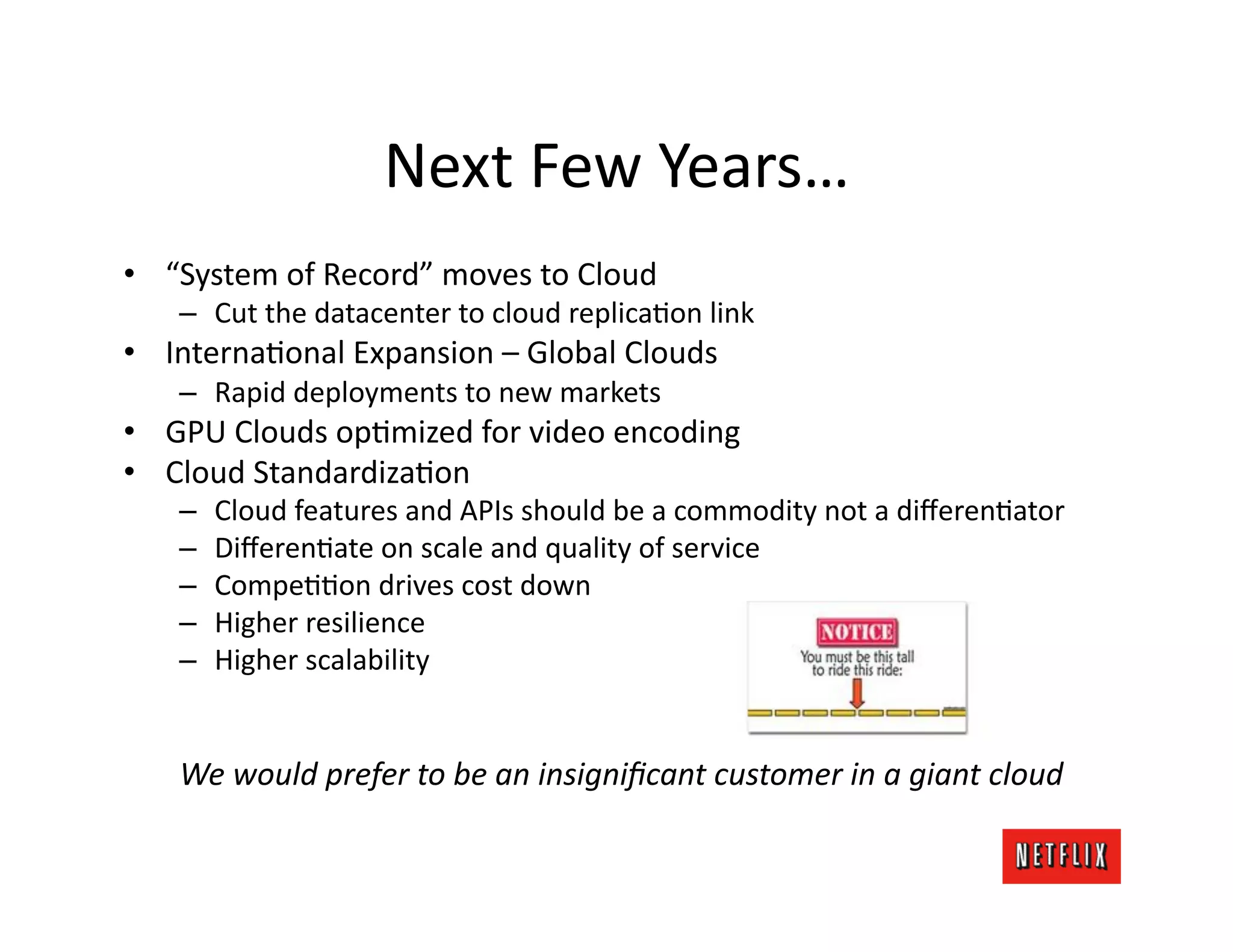 Next	
  Few	
  Years…	
  
•  “System	
  of	
  Record”	
  moves	
  to	
  Cloud	
  
     –  Cut	
  the	
  datacenter	
  to	
  cloud	
  replicaKon	
  link	
  
•  InternaKonal	
  Expansion	
  –	
  Global	
  Clouds	
  
     –  Rapid	
  deployments	
  to	
  new	
  markets	
  
•  GPU	
  Clouds	
  opKmized	
  for	
  video	
  encoding	
  
•  Cloud	
  StandardizaKon	
  
     –    Cloud	
  features	
  and	
  APIs	
  should	
  be	
  a	
  commodity	
  not	
  a	
  diﬀerenKator	
  
     –    DiﬀerenKate	
  on	
  scale	
  and	
  quality	
  of	
  service	
  
     –    CompeKKon	
  drives	
  cost	
  down	
  
     –    Higher	
  resilience	
  
     –    Higher	
  scalability	
  


     We	
  would	
  prefer	
  to	
  be	
  an	
  insigniﬁcant	
  customer	
  in	
  a	
  giant	
  cloud	
  
 