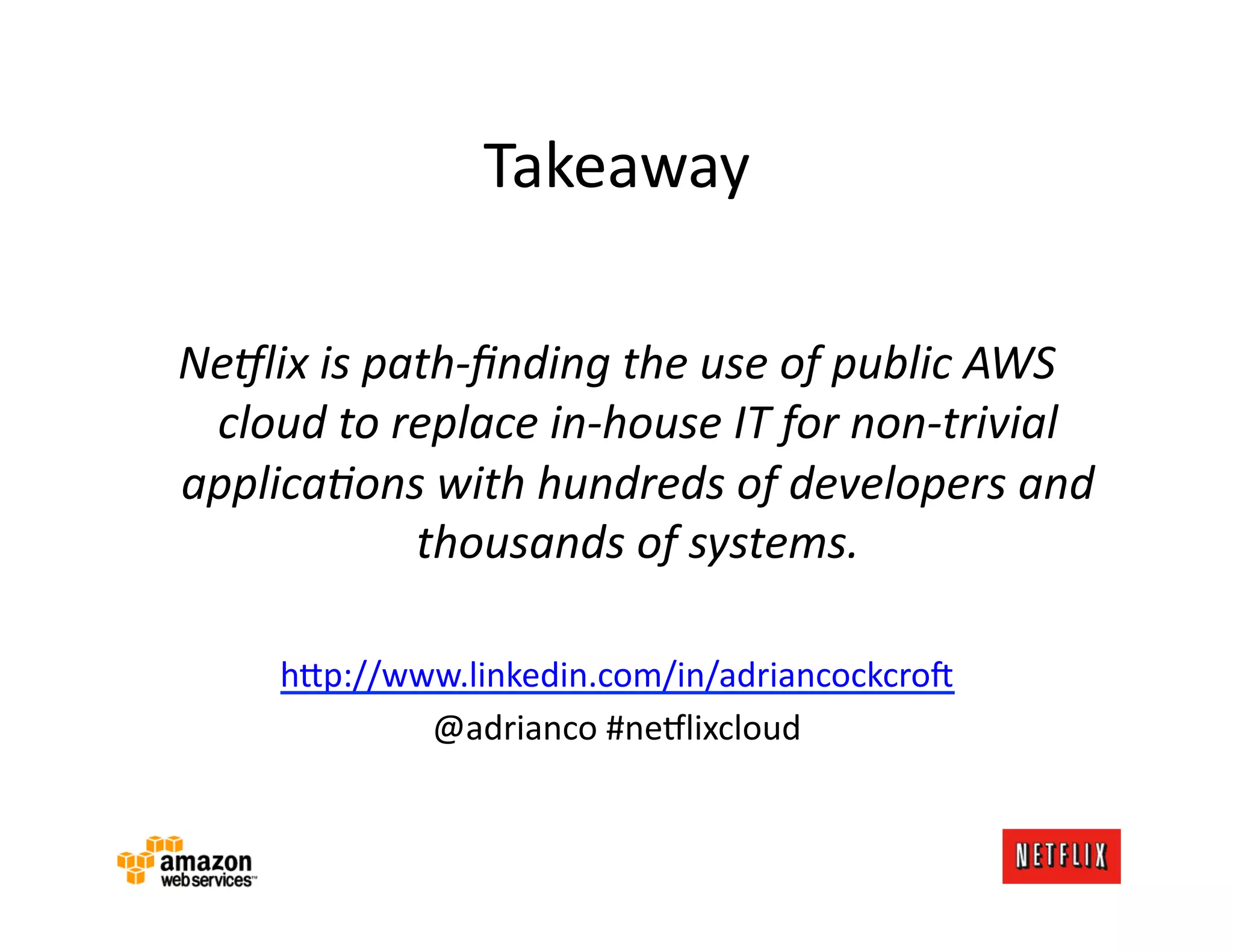 Takeaway	
  

NeIlix	
  is	
  path-­‐ﬁnding	
  the	
  use	
  of	
  public	
  AWS	
  
 cloud	
  to	
  replace	
  in-­‐house	
  IT	
  for	
  non-­‐trivial	
  
applica-ons	
  with	
  hundreds	
  of	
  developers	
  and	
  
                  thousands	
  of	
  systems.	
  

       h=p://www.linkedin.com/in/adriancockcro:	
  
               @adrianco	
  #ne#lixcloud	
  
 