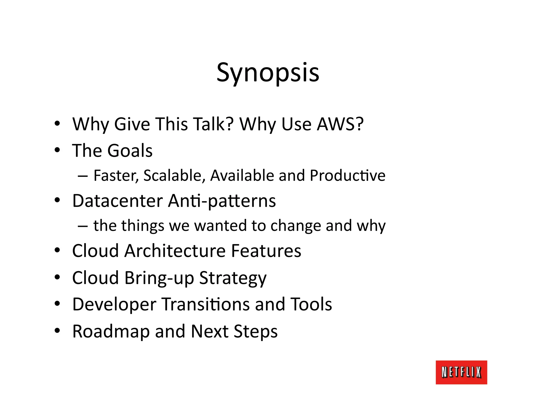 Synopsis	
  
•  Why	
  Give	
  This	
  Talk?	
  Why	
  Use	
  AWS?	
  
•  The	
  Goals	
  
     –  Faster,	
  Scalable,	
  Available	
  and	
  ProducKve	
  
•  Datacenter	
  AnK-­‐pa=erns	
  
     –  the	
  things	
  we	
  wanted	
  to	
  change	
  and	
  why	
  
•    Cloud	
  Architecture	
  Features	
  
•    Cloud	
  Bring-­‐up	
  Strategy	
  
•    Developer	
  TransiKons	
  and	
  Tools	
  
•    Roadmap	
  and	
  Next	
  Steps	
  
 