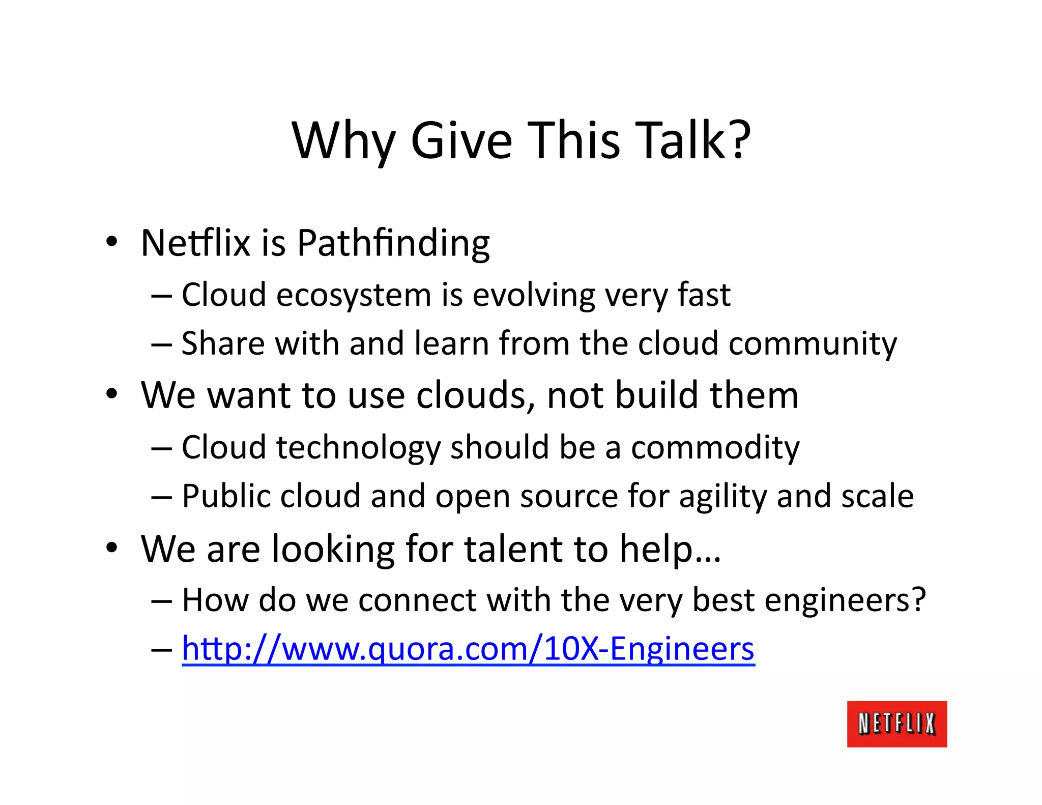 Why	
  Give	
  This	
  Talk?	
  
•  Ne#lix	
  is	
  Pathﬁnding	
  
    –  Cloud	
  ecosystem	
  is	
  evolving	
  very	
  fast	
  
    –  Share	
  with	
  and	
  learn	
  from	
  the	
  cloud	
  community	
  
•  We	
  want	
  to	
  use	
  clouds,	
  not	
  build	
  them	
  
    –  Cloud	
  technology	
  should	
  be	
  a	
  commodity	
  
    –  Public	
  cloud	
  and	
  open	
  source	
  for	
  agility	
  and	
  scale	
  
•  We	
  are	
  looking	
  for	
  talent	
  to	
  help…	
  
    –  How	
  do	
  we	
  connect	
  with	
  the	
  very	
  best	
  engineers?	
  
    –  h=p://www.quora.com/10X-­‐Engineers	
  
 