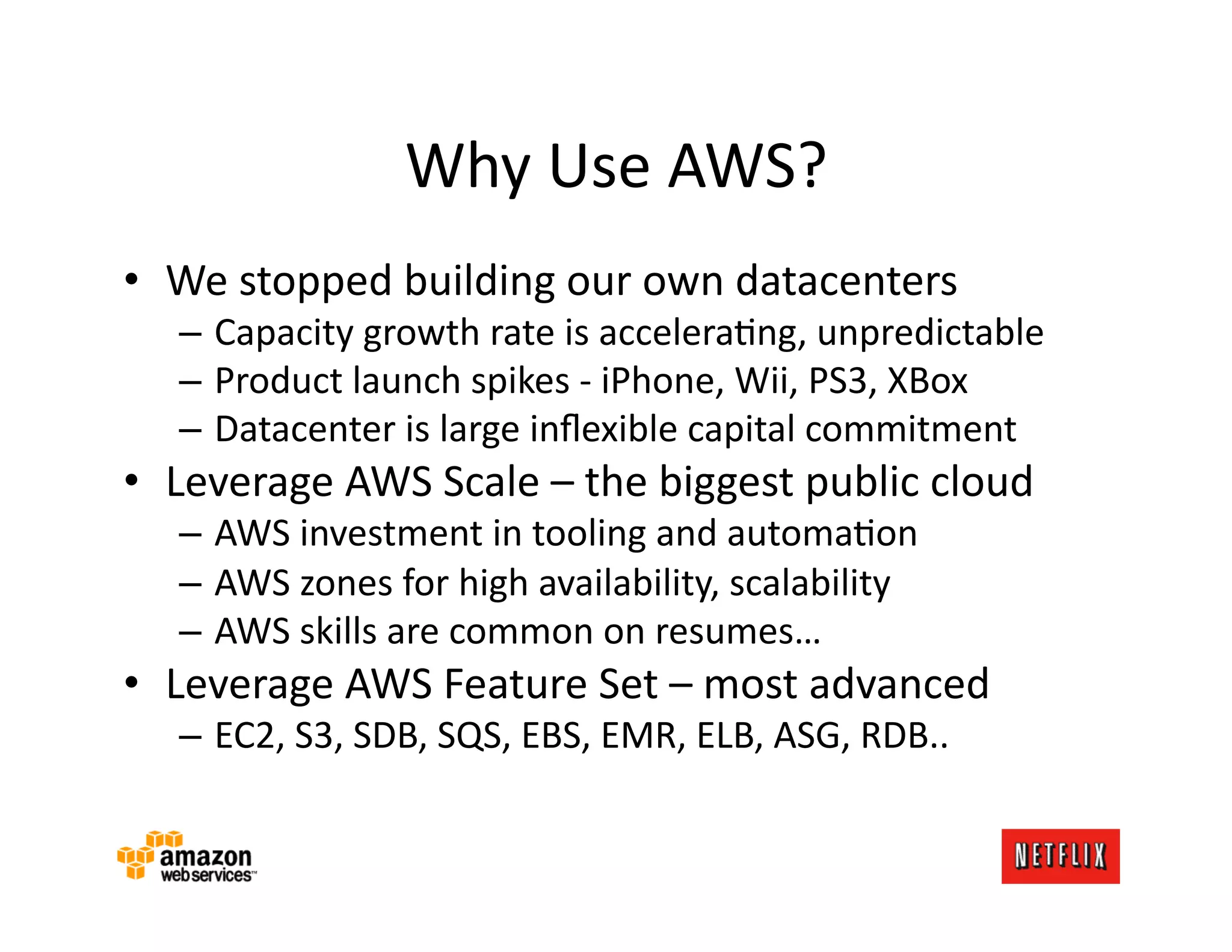 Why	
  Use	
  AWS?	
  
•  We	
  stopped	
  building	
  our	
  own	
  datacenters	
  
    –  Capacity	
  growth	
  rate	
  is	
  acceleraKng,	
  unpredictable	
  
    –  Product	
  launch	
  spikes	
  -­‐	
  iPhone,	
  Wii,	
  PS3,	
  XBox	
  
    –  Datacenter	
  is	
  large	
  inﬂexible	
  capital	
  commitment	
  
•  Leverage	
  AWS	
  Scale	
  –	
  the	
  biggest	
  public	
  cloud	
  
    –  AWS	
  investment	
  in	
  tooling	
  and	
  automaKon	
  
    –  AWS	
  zones	
  for	
  high	
  availability,	
  scalability	
  
    –  AWS	
  skills	
  are	
  common	
  on	
  resumes…	
  
•  Leverage	
  AWS	
  Feature	
  Set	
  –	
  most	
  advanced	
  
    –  EC2,	
  S3,	
  SDB,	
  SQS,	
  EBS,	
  EMR,	
  ELB,	
  ASG,	
  RDB..	
  
 
