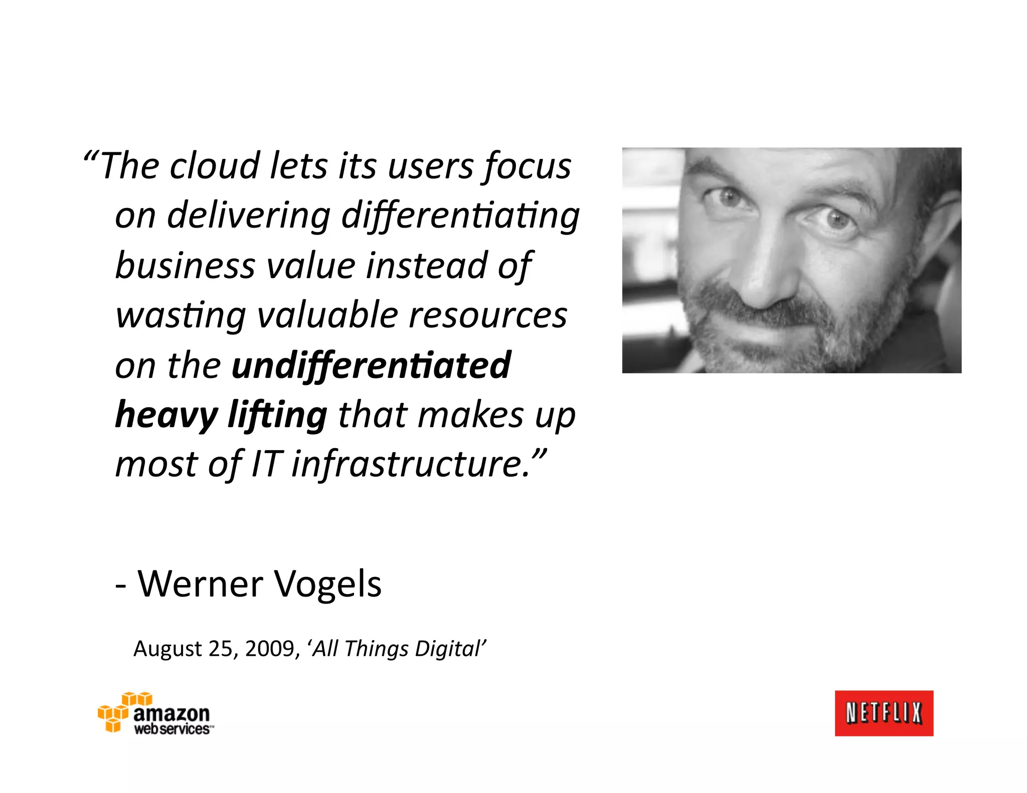 “The	
  cloud	
  lets	
  its	
  users	
  focus	
  
  on	
  delivering	
  diﬀeren-a-ng	
  
  business	
  value	
  instead	
  of	
  
  was-ng	
  valuable	
  resources	
  
  on	
  the	
  undiﬀeren)ated	
  
  heavy	
  li0ing	
  that	
  makes	
  up	
  
  most	
  of	
  IT	
  infrastructure.”	
  

  	
  -­‐	
  Werner	
  Vogels	
  
  	
  	
  	
  August	
  25,	
  2009,	
  ‘All	
  Things	
  Digital’	
  
 
