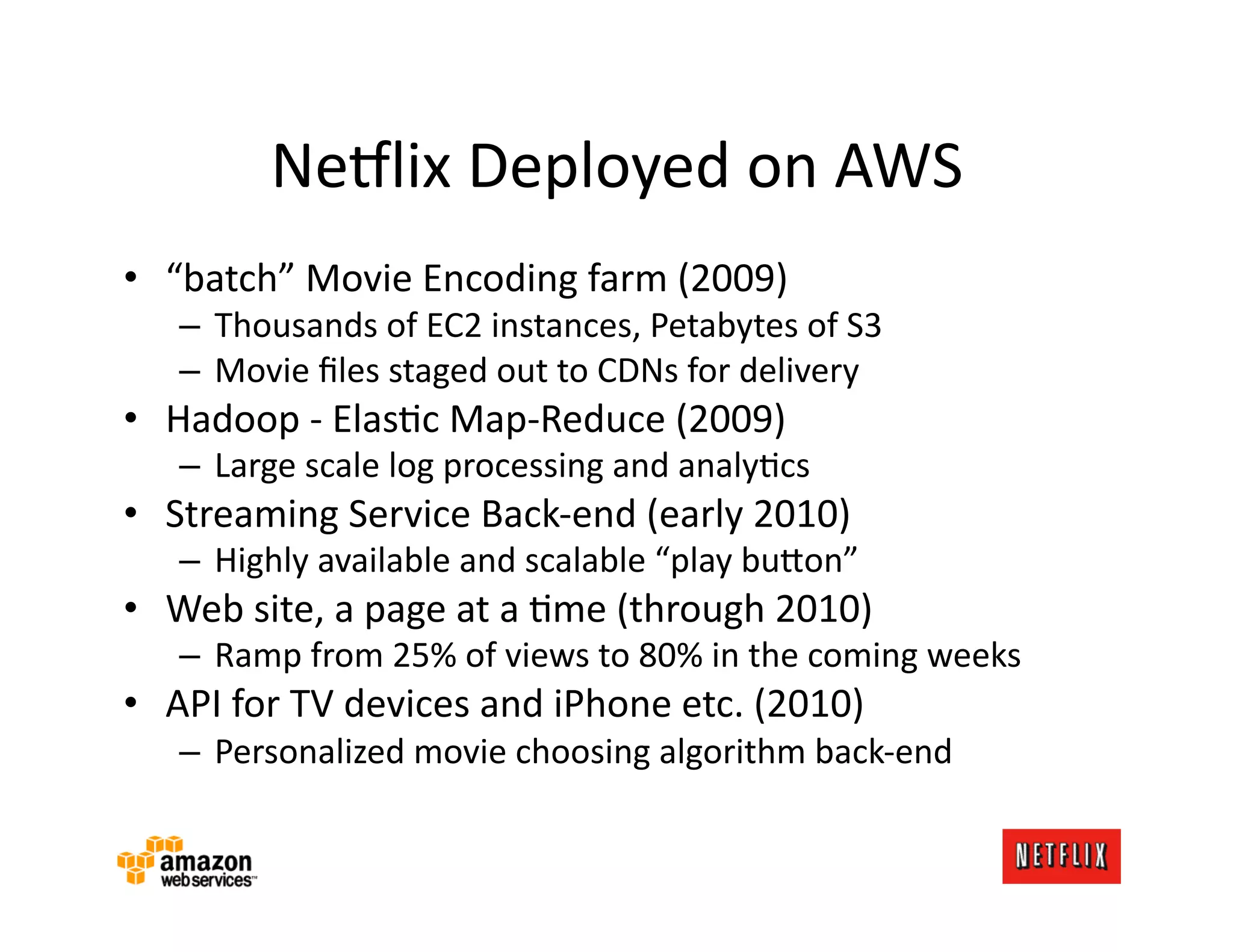 Ne#lix	
  Deployed	
  on	
  AWS	
  
•  “batch”	
  Movie	
  Encoding	
  farm	
  (2009)	
  
     –  Thousands	
  of	
  EC2	
  instances,	
  Petabytes	
  of	
  S3	
  
     –  Movie	
  ﬁles	
  staged	
  out	
  to	
  CDNs	
  for	
  delivery	
  
•  Hadoop	
  -­‐	
  ElasKc	
  Map-­‐Reduce	
  (2009)	
  
     –  Large	
  scale	
  log	
  processing	
  and	
  analyKcs	
  
•  Streaming	
  Service	
  Back-­‐end	
  (early	
  2010)	
  
     –  Highly	
  available	
  and	
  scalable	
  “play	
  bu=on”	
  
•  Web	
  site,	
  a	
  page	
  at	
  a	
  Kme	
  (through	
  2010)	
  
     –  Ramp	
  from	
  25%	
  of	
  views	
  to	
  80%	
  in	
  the	
  coming	
  weeks	
  
•  API	
  for	
  TV	
  devices	
  and	
  iPhone	
  etc.	
  (2010)	
  
     –  Personalized	
  movie	
  choosing	
  algorithm	
  back-­‐end	
  
 