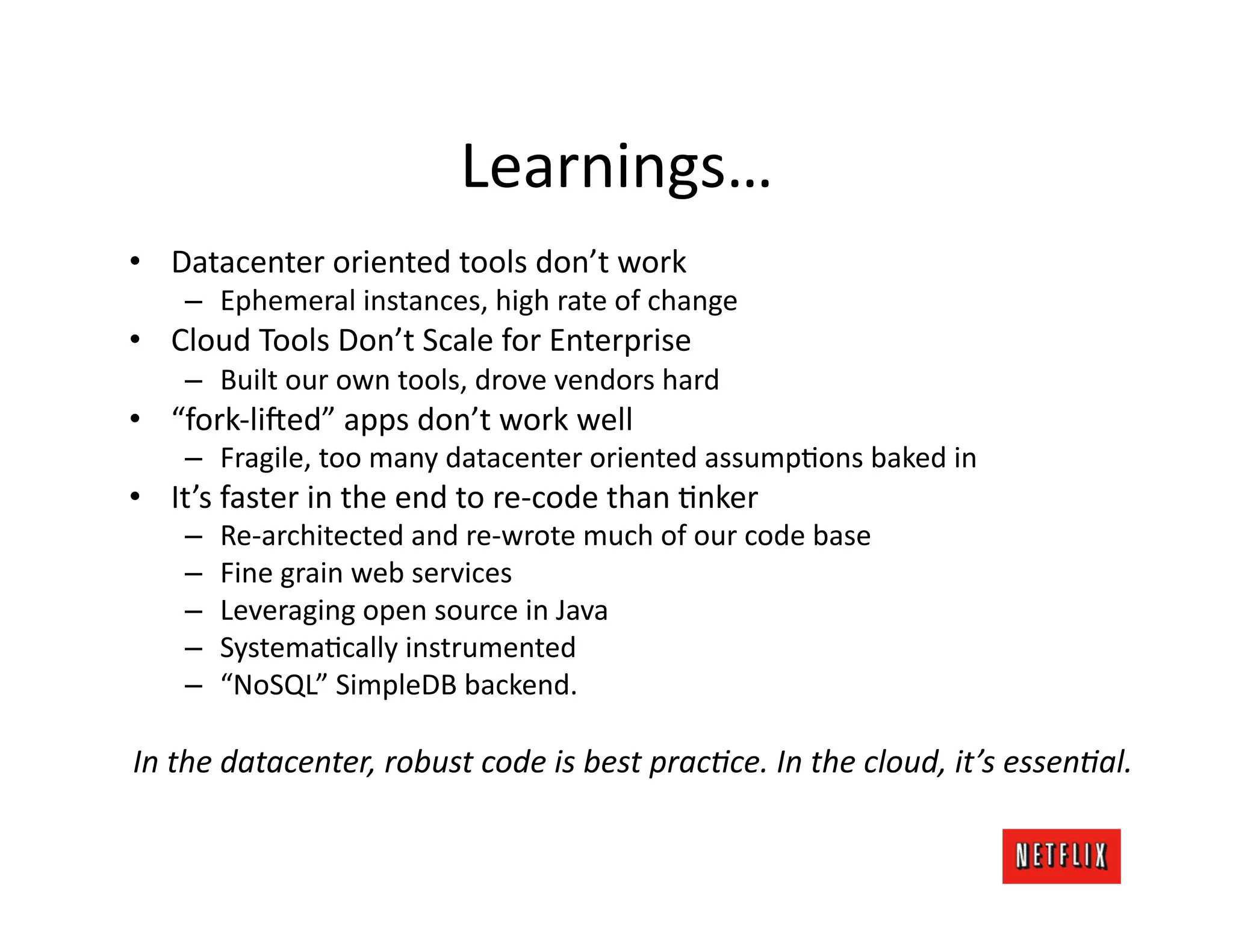 Learnings…	
  
•  Datacenter	
  oriented	
  tools	
  don’t	
  work	
  
      –  Ephemeral	
  instances,	
  high	
  rate	
  of	
  change	
  
•  Cloud	
  Tools	
  Don’t	
  Scale	
  for	
  Enterprise	
  
      –  Built	
  our	
  own	
  tools,	
  drove	
  vendors	
  hard	
  
•  “fork-­‐li:ed”	
  apps	
  don’t	
  work	
  well	
  
      –  Fragile,	
  too	
  many	
  datacenter	
  oriented	
  assumpKons	
  baked	
  in	
  
•  It’s	
  faster	
  in	
  the	
  end	
  to	
  re-­‐code	
  than	
  Knker	
  
      –    Re-­‐architected	
  and	
  re-­‐wrote	
  much	
  of	
  our	
  code	
  base	
  
      –    Fine	
  grain	
  web	
  services	
  
      –    Leveraging	
  open	
  source	
  in	
  Java	
  
      –    SystemaKcally	
  instrumented	
  
      –    “NoSQL”	
  SimpleDB	
  backend.	
  

In	
  the	
  datacenter,	
  robust	
  code	
  is	
  best	
  prac-ce.	
  In	
  the	
  cloud,	
  it’s	
  essen-al.	
  
 