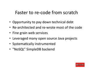 Faster	
  to	
  re-­‐code	
  from	
  scratch	
  
•    Opportunity	
  to	
  pay	
  down	
  technical	
  debt	
  
•    Re-­‐architected	
  and	
  re-­‐wrote	
  most	
  of	
  the	
  code	
  
•    Fine	
  grain	
  web	
  services	
  
•    Leveraged	
  many	
  open	
  source	
  Java	
  projects	
  
•    SystemaJcally	
  instrumented	
  
•    “NoSQL”	
  SimpleDB	
  backend	
  
 