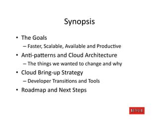 Synopsis	
  
•  The	
  Goals	
  
    –  Faster,	
  Scalable,	
  Available	
  and	
  ProducJve	
  
•  AnJ-­‐pa=erns	
  and	
  Cloud	
  Architecture	
  
    –  The	
  things	
  we	
  wanted	
  to	
  change	
  and	
  why	
  
•  Cloud	
  Bring-­‐up	
  Strategy	
  
    –  Developer	
  TransiJons	
  and	
  Tools	
  
•  Roadmap	
  and	
  Next	
  Steps	
  
 